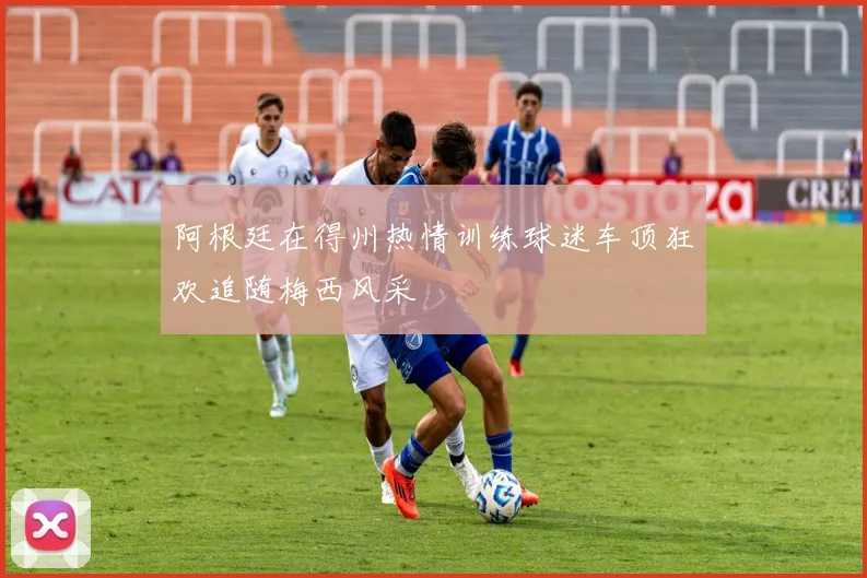 阿根廷在得州热情训练球迷车顶狂欢追随梅西风采