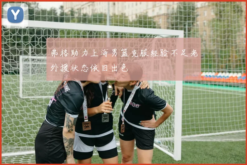 弗格助力上海男篮克服经验不足老外援状态依旧出色