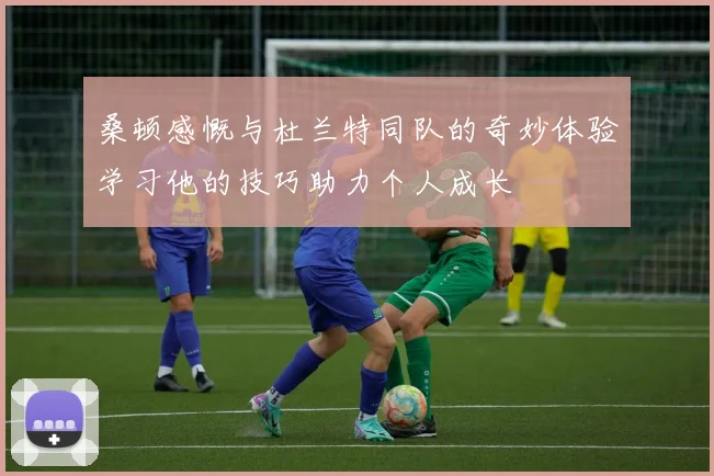 桑顿感慨与杜兰特同队的奇妙体验学习他的技巧助力个人成长