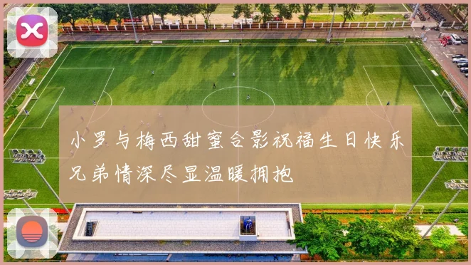 小罗与梅西甜蜜合影祝福生日快乐兄弟情深尽显温暖拥抱
