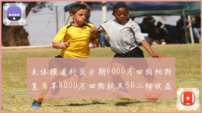 米体报道科莫分期6000万回购帕斯皇马享8000万回购权及50二转收益