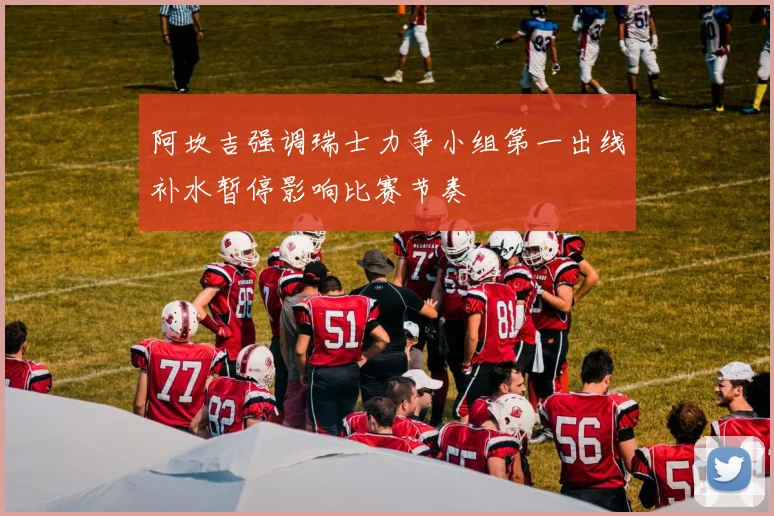 阿坎吉强调瑞士力争小组第一出线补水暂停影响比赛节奏