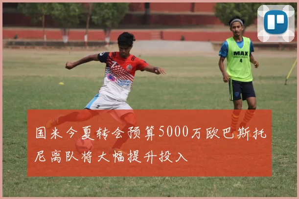 国米今夏转会预算5000万欧巴斯托尼离队将大幅提升投入