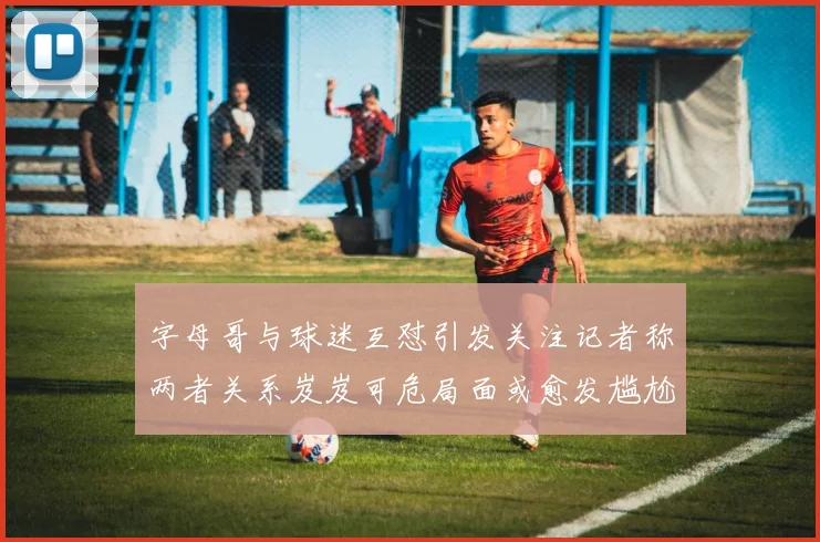 字母哥与球迷互怼引发关注记者称两者关系岌岌可危局面或愈发尴尬