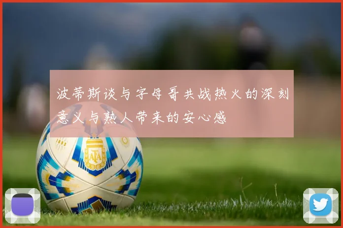 波蒂斯谈与字母哥共战热火的深刻意义与熟人带来的安心感