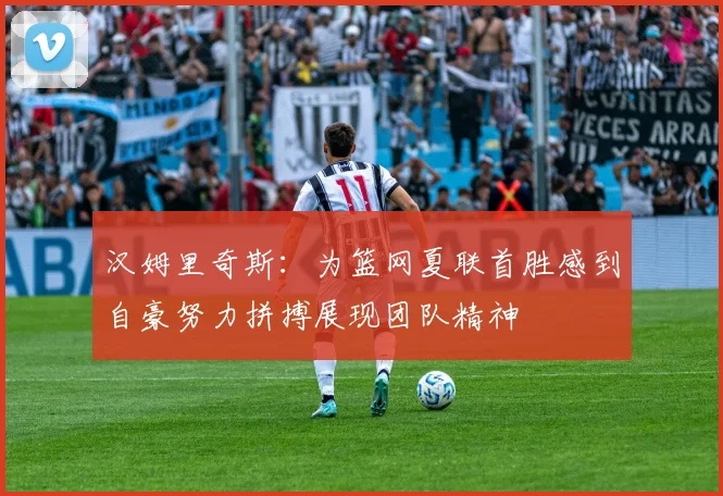 汉姆里奇斯：为篮网夏联首胜感到自豪努力拼搏展现团队精神