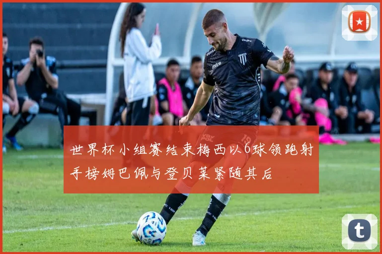 世界杯小组赛结束梅西以6球领跑射手榜姆巴佩与登贝莱紧随其后
