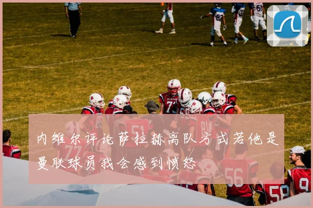 内维尔评论萨拉赫离队方式若他是曼联球员我会感到愤怒