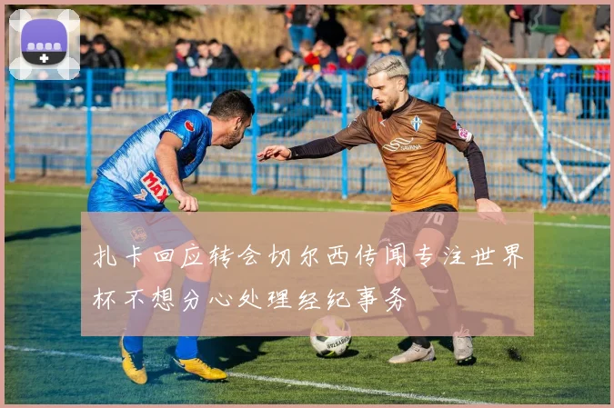 扎卡回应转会切尔西传闻专注世界杯不想分心处理经纪事务