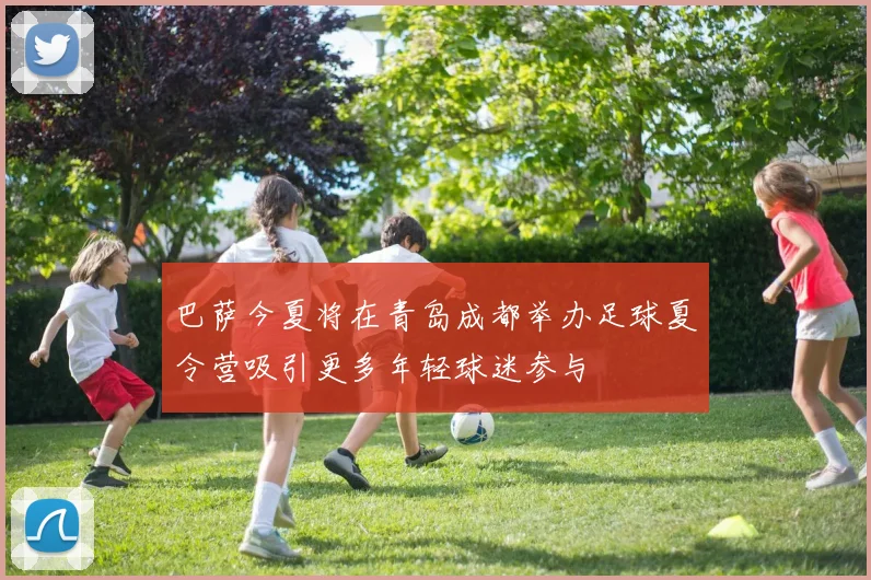 巴萨今夏将在青岛成都举办足球夏令营吸引更多年轻球迷参与