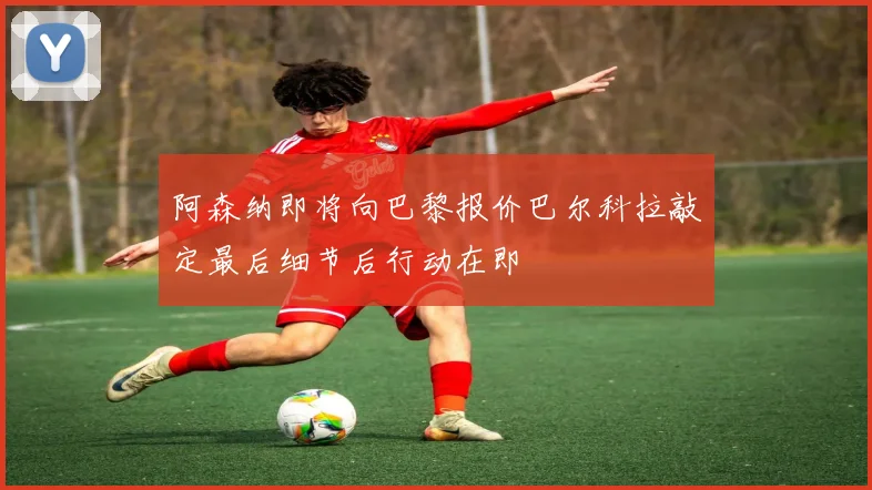阿森纳即将向巴黎报价巴尔科拉敲定最后细节后行动在即
