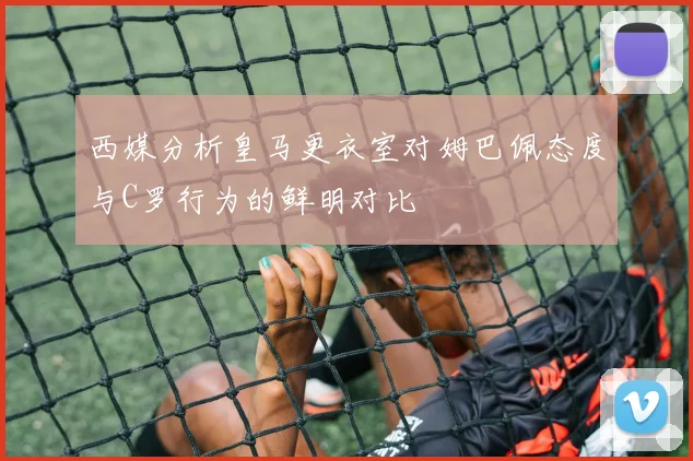 西媒分析皇马更衣室对姆巴佩态度与C罗行为的鲜明对比