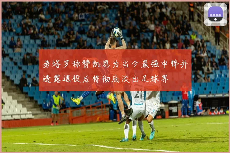 劳塔罗称赞凯恩为当今最强中锋并透露退役后将彻底淡出足球界