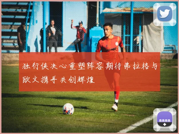 独行侠决心重塑阵容期待弗拉格与欧文携手共创辉煌