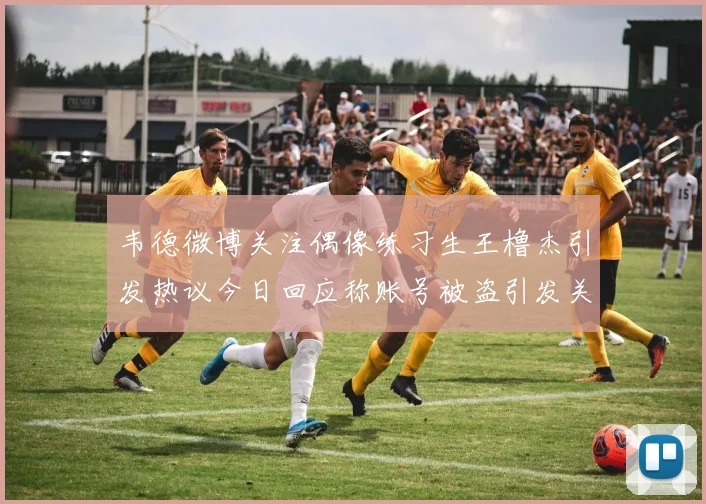 韦德微博关注偶像练习生王橹杰引发热议今日回应称账号被盗引发关注